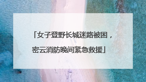 女子登野长城迷路被困，密云消防晚间紧急救援