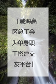 威海高区总工会为单身职工搭建交友平台