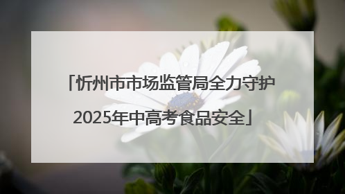 忻州市市场监管局全力守护2025年中高考食品安全