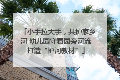 小手拉大手，共护家乡河 幼儿园守着园旁河流打造“护河教材”