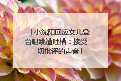 小沈阳回应女儿登台唱跳遭吐槽：接受一切批评的声音