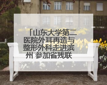 山东大学第二医院外耳再造与整形外科走进滨州 参加省残联“走基层 送康复”行动