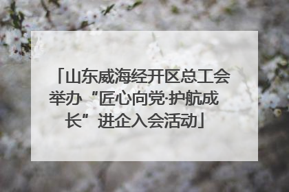 山东威海经开区总工会举办“匠心向党·护航成长”进企入会活动