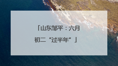 山东邹平：六月初二“过半年”