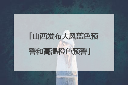 山西发布大风蓝色预警和高温橙色预警