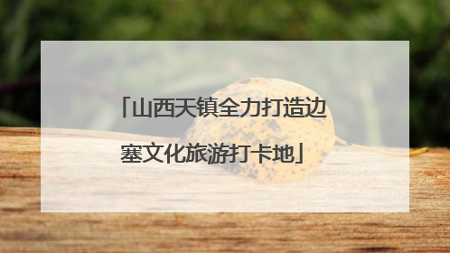 山西天镇全力打造边塞文化旅游打卡地
