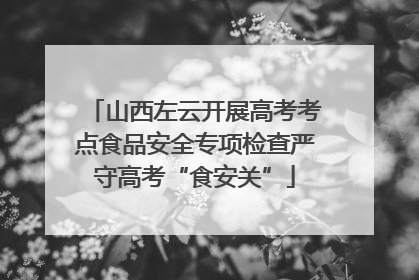 山西左云开展高考考点食品安全专项检查严守高考“食安关”