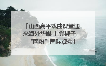 山西高平戏曲课堂迎来海外华媒 上党梆子“圈粉”国际观众