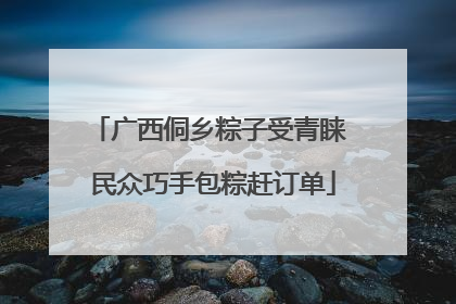 广西侗乡粽子受青睐 民众巧手包粽赶订单