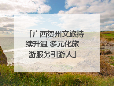 广西贺州文旅持续升温 多元化旅游服务引游人