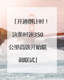 开通倒计时！这条时速350公里高铁开始联调联试