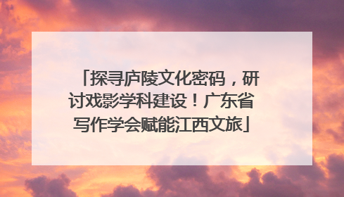 探寻庐陵文化密码，研讨戏影学科建设！广东省写作学会赋能江西文旅