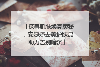 探寻肌肤焕亮奥秘，安婕妤去黄护肤品助力告别暗沉