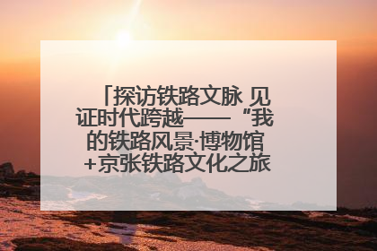 探访铁路文脉 见证时代跨越——“我的铁路风景·博物馆+京张铁路文化之旅”活动在京启动