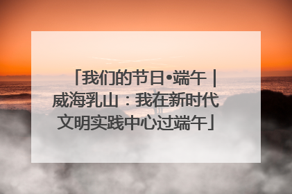 我们的节日•端午｜威海乳山：我在新时代文明实践中心过端午