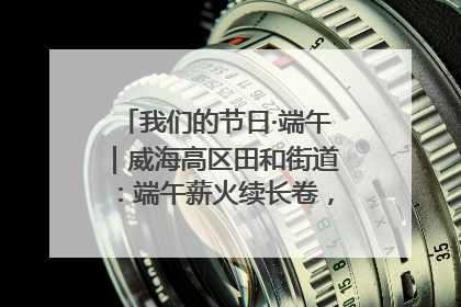 我们的节日·端午｜威海高区田和街道：端午薪火续长卷，邻里馨香聚暖流
