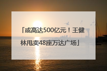 或高达500亿元！王健林甩卖48座万达广场