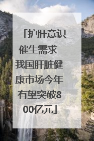 护肝意识催生需求 我国肝脏健康市场今年有望突破800亿元