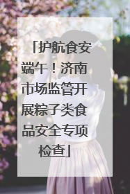 护航食安端午！济南市场监管开展粽子类食品安全专项检查