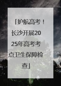 护航高考！长沙开展2025年高考考点卫生保障检查