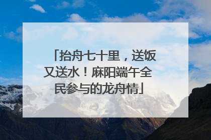 抬舟七十里，送饭又送水！麻阳端午全民参与的龙舟情