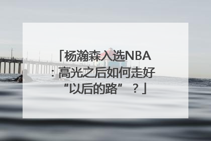 杨瀚森入选NBA：高光之后如何走好“以后的路”？