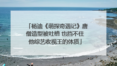 杨迪《萌探奇遇记》唐僧造型被吐槽 也挡不住他综艺收视王的体质