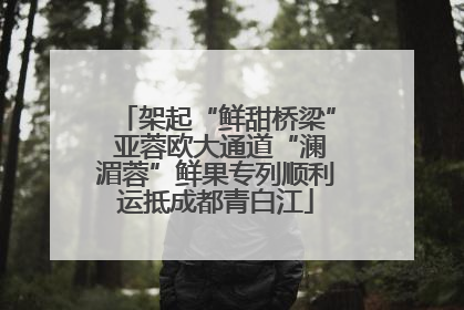 架起“鲜甜桥梁” 亚蓉欧大通道“澜湄蓉”鲜果专列顺利运抵成都青白江