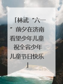 林武“六一”前夕在济南看望少年儿童 祝全省少年儿童节日快乐