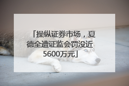 操纵证券市场，夏德全遭证监会罚没近5600万元