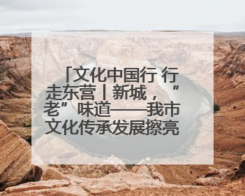 文化中国行 行走东营丨新城，“老”味道——我市文化传承发展擦亮地域特色