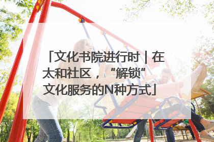 文化书院进行时｜在太和社区，“解锁” 文化服务的N种方式