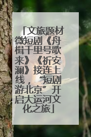 文旅题材微短剧《舟楫千里号歌来》《祈安澜》接连上线，“短剧游北京”开启大运河文化之旅