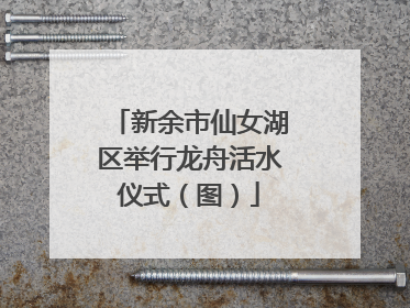 新余市仙女湖区举行龙舟活水仪式（图）