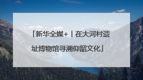 新华全媒+丨在大河村遗址博物馆寻溯仰韶文化