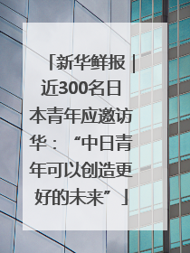新华鲜报｜近300名日本青年应邀访华：“中日青年可以创造更好的未来”
