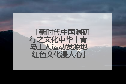 新时代中国调研行之文化中华丨青岛工人运动发源地红色文化浸人心