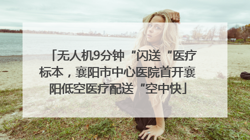 无人机9分钟“闪送“医疗标本，襄阳市中心医院首开襄阳低空医疗配送“空中快
