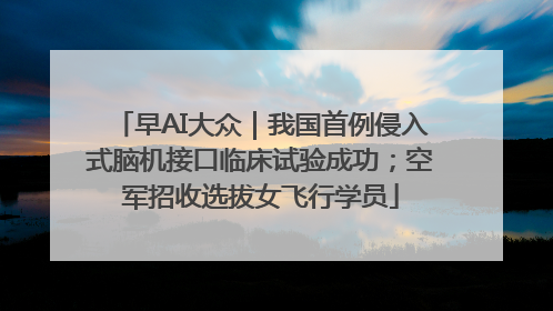 早AI大众｜我国首例侵入式脑机接口临床试验成功；空军招收选拔女飞行学员