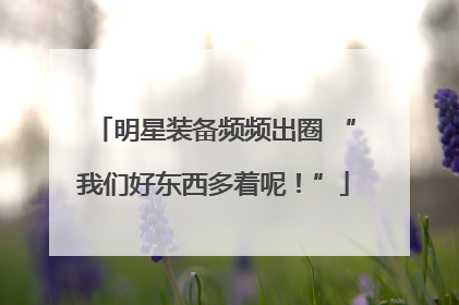 明星装备频频出圈 “我们好东西多着呢！”