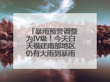 暴雨预警调整为Ⅳ级！今天白天福建南部地区仍有大雨到暴雨，注意防范