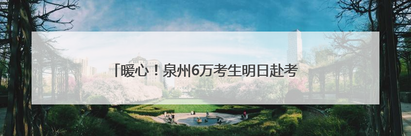 暖心！泉州6万考生明日赴考，全城织密“助考”守护网