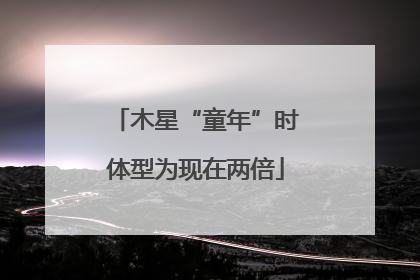 木星“童年”时体型为现在两倍