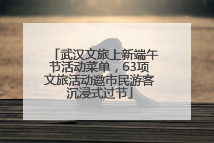 武汉文旅上新端午节活动菜单，63项文旅活动邀市民游客沉浸式过节