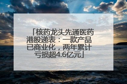 核药龙头先通医药港股递表：一款产品已商业化，两年累计亏损超4.6亿元