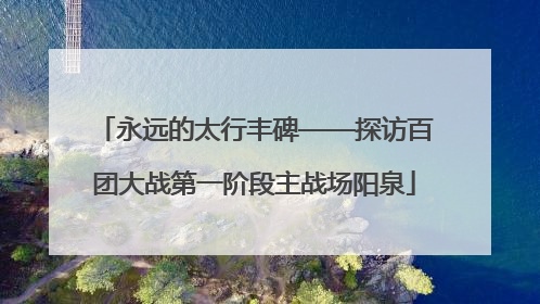 永远的太行丰碑——探访百团大战第一阶段主战场阳泉