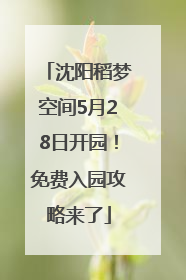 沈阳稻梦空间5月28日开园！免费入园攻略来了