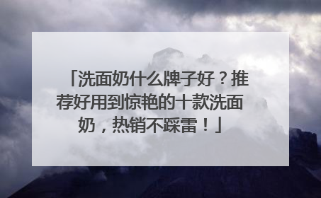 洗面奶什么牌子好？推荐好用到惊艳的十款洗面奶，热销不踩雷！