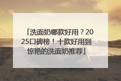 洗面奶哪款好用？2025口碑榜！十款好用到惊艳的洗面奶推荐