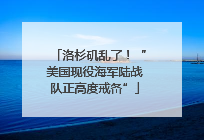 洛杉矶乱了！“美国现役海军陆战队正高度戒备”